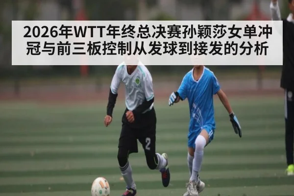 2026年WTT年终总决赛孙颖莎女单冲冠与前三板控制从发球到接发的分析